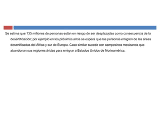 Se estima que 135 millones de personas están en riesgo de ser desplazadas como consecuencia de la
desertificación; por ejemplo en los próximos años se espera que las personas emigren de las áreas
desertificadas del África y sur de Europa. Caso similar sucede con campesinos mexicanos que
abandonan sus regiones áridas para emigrar a Estados Unidos de Norteamérica.
 