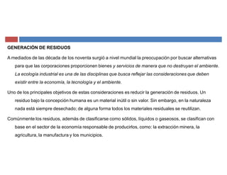GENERACIÓN DE RESIDUOS
A mediados de las década de los noventa surgió a nivel mundial la preocupación por buscar alternativas
para que las corporaciones proporcionen bienes y servicios de manera que no destruyan el ambiente.
La ecología industrial es una de las disciplinas que busca reflejar las consideraciones que deben
existir entre la economía, la tecnología y el ambiente.
Uno de los principales objetivos de estas consideraciones es reducir la generación de residuos. Un
residuo bajo la concepción humana es un material inútil o sin valor. Sin embargo, en la naturaleza
nada está siempre desechado; de alguna forma todos los materiales residuales se reutilizan.
Comúnmente los residuos, además de clasificarse como sólidos, líquidos o gaseosos, se clasifican con
base en el sector de la economía responsable de producirlos, como: la extracción minera, la
agricultura, la manufactura y los municipios.
 