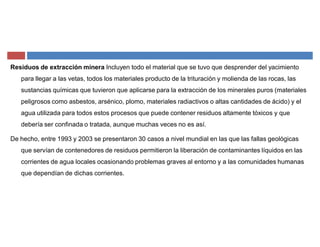 Residuos de extracción minera Incluyen todo el material que se tuvo que desprender del yacimiento
para llegar a las vetas, todos los materiales producto de la trituración y molienda de las rocas, las
sustancias químicas que tuvieron que aplicarse para la extracción de los minerales puros (materiales
peligrosos como asbestos, arsénico, plomo, materiales radiactivos o altas cantidades de ácido) y el
agua utilizada para todos estos procesos que puede contener residuos altamente tóxicos y que
debería ser confinada o tratada, aunque muchas veces no es así.
De hecho, entre 1993 y 2003 se presentaron 30 casos a nivel mundial en las que las fallas geológicas
que servían de contenedores de residuos permitieron la liberación de contaminantes líquidos en las
corrientes de agua locales ocasionando problemas graves al entorno y a las comunidades humanas
que dependían de dichas corrientes.
 