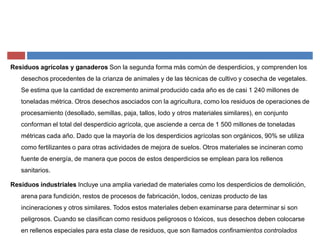 Residuos agrícolas y ganaderos Son la segunda forma más común de desperdicios, y comprenden los
desechos procedentes de la crianza de animales y de las técnicas de cultivo y cosecha de vegetales.
Se estima que la cantidad de excremento animal producido cada año es de casi 1 240 millones de
toneladas métrica. Otros desechos asociados con la agricultura, como los residuos de operaciones de
procesamiento (desollado, semillas, paja, tallos, lodo y otros materiales similares), en conjunto
conforman el total del desperdicio agrícola, que asciende a cerca de 1 500 millones de toneladas
métricas cada año. Dado que la mayoría de los desperdicios agrícolas son orgánicos, 90% se utiliza
como fertilizantes o para otras actividades de mejora de suelos. Otros materiales se incineran como
fuente de energía, de manera que pocos de estos desperdicios se emplean para los rellenos
sanitarios.
Residuos industriales Incluye una amplia variedad de materiales como los desperdicios de demolición,
arena para fundición, restos de procesos de fabricación, lodos, cenizas producto de las
incineraciones y otros similares. Todos estos materiales deben examinarse para determinar si son
peligrosos. Cuando se clasifican como residuos peligrosos o tóxicos, sus desechos deben colocarse
en rellenos especiales para esta clase de residuos, que son llamados confinamientos controlados
 