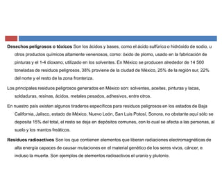 Desechos peligrosos o tóxicos Son los ácidos y bases, como el ácido sulfúrico o hidróxido de sodio, u
otros productos químicos altamente venenosos, como: óxido de plomo, usado en la fabricación de
pinturas y el 1-4 dioxano, utilizado en los solventes. En México se producen alrededor de 14 500
toneladas de residuos peligrosos, 38% proviene de la ciudad de México, 25% de la región sur, 22%
del norte y el resto de la zona fronteriza.
Los principales residuos peligrosos generados en México son: solventes, aceites, pinturas y lacas,
soldaduras, resinas, ácidos, metales pesados, adhesivos, entre otros.
En nuestro país existen algunos tiraderos específicos para residuos peligrosos en los estados de Baja
California, Jalisco, estado de México, Nuevo León, San Luis Potosí, Sonora, no obstante aquí sólo se
deposita 15% del total, el resto se deja en depósitos comunes, con lo cual se afecta a las personas, al
suelo y los mantos freáticos.
Residuos radioactivos Son los que contienen elementos que liberan radiaciones electromagnéticas de
alta energía capaces de causar mutaciones en el material genético de los seres vivos, cáncer, e
incluso la muerte. Son ejemplos de elementos radioactivos el uranio y plutonio.
 