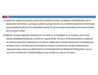 Los desechos radiactivos pueden provenir de la medicina nuclear, de plantas nucleoeléctricas o de la
elaboración de bombas. La energía nuclear ha proporcionado una cantidad importante de electricidad
para la población global. En la actualidad más del 7% de la energía consumida en el mundo proviene
de la energía nuclear.
En México, se usan materiales radiactivos en la medicina, la investigación, la industria y en la única
planta nucleoeléctrica del país, ubicada en Laguna Verde, Veracruz. El almacenamiento y vigilancia
de todos los desechos radioactivos en el país es vigilado por el Instituto Nacional de Investigaciones
Nucleares (inin), mientras estos se transforman a basura convencional, el lugar destinado para
resguardar estos residuos se llama Centro de Almacenamiento de Desechos Radioactivos, que se
encuentra en Maquixco, Estado de México y que cumple con toda la normativa.
 