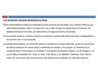 LOS RESIDUOS SÓLIDOS MUNICIPALES (RSM)
Están conformados por todos los materiales que las personas de una región ya no desean debido a que
están descompuestos, rotos o no tienen otro uso o valor. Incluye los desperdicios domésticos, de
establecimientos comerciales, de instituciones y de algunas fuentes industriales.
En la sociedad moderna, muchos productos se desechan cuando están descompuestos o desgastados, y
otros tienen sólo un uso temporal.
Los países desarrollados y en desarrollo afectan al ambiente de manera diferente, ya que por sus formas
de vida no producen los mismos tipos y cantidades de residuos. Por ejemplo, un habitante de la
ciudad de Nueva York produce en promedio 1.8 kg diarios de desechos sólidos; uno de Singapur, 1.6;
uno de México alrededor de 1.4 kg; en Tokio, 0.94, Roma, 0.72; Medellín, Colombia, 0.54; Calcuta,
India 0.51; esto quiere decir que producen más desechos las ciudades con más altos ingresos.
 