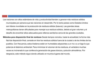 Las naciones con altos estándares de vida y productividad tienden a generar más residuos sólidos
municipales por persona que las naciones en desarrollo. Por lo tanto países como Estados Unidos
son líderes mundiales en la producción de residuos sólidos (basura). Las grandes áreas
metropolitanas tienen dificultades para manejar sus residuos sólidos, debido al gran volumen y al
desafío de encontrar sitios adecuados para rellenos sanitarios cerca de las grandes ciudades.
Métodos para disposición final de residuos Desde tiempos remotos, hasta la actualidad, la forma más
fácil de disposición final, consiste en tirar los residuos sólidos fuera de la ciudad o de los límites de los
pueblos. Con frecuencia, estos tiraderos están en humedales adyacentes a un río o a un lago lo que
potencia el deterioro ambiental. Para minimizar el volumen de los residuos, el vertedero muchas
veces es incinerado lo que conlleva la generación de gases tóxicos y polución atmosférica. Por
desgracia, este método sigue siendo utilizado en muchos lugares del mundo.
 