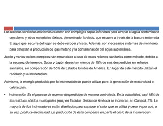 Los rellenos sanitarios modernos cuentan con complejas capas inferiores para atrapar el agua contaminada
con plomo y otros materiales tóxicos, denominado lixiviado, que escurre a través de la basura enterrada.
El agua que escurre del lugar se debe recoger y tratar. Además, son necesarios sistemas de monitoreo
para detectar la producción de gas metano y la contaminación del agua subterránea.
Japón y varios países europeos han renunciado al uso de estos rellenos sanitarios como método, debido a
la escasez de terrenos. Suiza y Japón desechan menos de 15% de sus desperdicios en rellenos
sanitarios, en comparación de 55% de Estados Unidos de América. En lugar de este método utilizan el
reciclado y la incineración.
Asimismo, la energía producida por la incineración se puede utilizar para la generación de electricidad o
calefacción.
‡ Incineración Es el proceso de quemar desperdicios de manera controlada. En la actualidad, casi 15% de
los residuos sólidos municipales (rms) en Estados Unidos de América se incineran; en Canadá, 8%. La
mayoría de los incineradores están diseñados para capturar el calor que se utiliza y crear vapor que, a
su vez, produce electricidad. La producción de ésta compensa en parte el costo de la incineración.
 