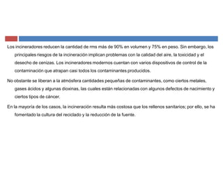 Los incineradores reducen la cantidad de rms más de 90% en volumen y 75% en peso. Sin embargo, los
principales riesgos de la incineración implican problemas con la calidad del aire, la toxicidad y el
desecho de cenizas. Los incineradores modernos cuentan con varios dispositivos de control de la
contaminación que atrapan casi todos los contaminantes producidos.
No obstante se liberan a la atmósfera cantidades pequeñas de contaminantes, como ciertos metales,
gases ácidos y algunas dioxinas, las cuales están relacionadas con algunos defectos de nacimiento y
ciertos tipos de cáncer.
En la mayoría de los casos, la incineración resulta más costosa que los rellenos sanitarios; por ello, se ha
fomentado la cultura del reciclado y la reducción de la fuente.
 