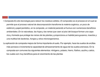 ‡ Composta Es otra tecnología para reducir los residuos sólidos. El composteo es el proceso en el cual se
permite que el proceso natural de descomposición transforme la materia orgánica, un poco de
estiércol y papel periódico, en la composta, un material parecido al humus con numerosos beneficios
ambientales. En la naturaleza, las hojas y las ramas que caen al piso del bosque forman una capa
rica y húmeda que protege las raíces de las plantas y proporciona un habitat para gusanos, insectos y
una multitud de bacterias, hongos y otros microorganismos.
La aplicación de composta mejora de forma importante al suelo. Por ejemplo, hace los suelos de arcillas
más porosos e incrementa la capacidad de almacenamiento de agua de los suelos arenosos. En la
composta son comunes los siguientes elementos: nitrógeno, potasio, hierro, fósforo, azufre y calcio,
los cuales son muy benéficos para el crecimiento de las plantas
 