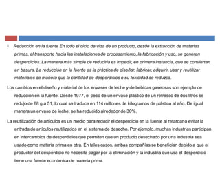 ‡ Reducción en la fuente En todo el ciclo de vida de un producto, desde la extracción de materias
primas, al transporte hacia las instalaciones de procesamiento, la fabricación y uso, se generan
desperdicios. La manera más simple de reducirla es impedir, en primera instancia, que se conviertan
en basura. La reducción en la fuente es la práctica de diseñar, fabricar, adquirir, usar y reutilizar
materiales de manera que la cantidad de desperdicios o su toxicidad se reduzca.
Los cambios en el diseño y material de los envases de leche y de bebidas gaseosas son ejemplo de
reducción en la fuente. Desde 1977, el peso de un envase plástico de un refresco de dos litros se
redujo de 68 g a 51, lo cual se traduce en 114 millones de kilogramos de plástico al año. De igual
manera un envase de leche, se ha reducido alrededor de 30%.
La reutilización de artículos es un medio para reducir el desperdicio en la fuente al retardar o evitar la
entrada de artículos reutilizados en el sistema de desecho. Por ejemplo, muchas industrias participan
en intercambios de desperdicios que permiten que un producto desechado por una industria sea
usado como materia prima en otra. En tales casos, ambas compañías se benefician debido a que el
productor del desperdicio no necesita pagar por la eliminación y la industria que usa el desperdicio
tiene una fuente económica de materia prima.
 