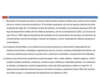 ‡ Reciclado El reciclado consiste en procesar determinados residuos sólidos para usarlos como materia
prima en nuevos procesos productivos. El reciclado representa una de las mejores historias de éxito
ambiental del siglo XX. En Estados Unidos de América, el reciclado y la composta desviaron 30% del
flujo de desperdicios sólidos de los rellenos sanitarios y de los incineradores en 2001, por encima de
casi 16% en 1990. Algunos beneficios del reciclado son la conservación de recursos, la reducción de
contaminantes, ahorros de energía, creación de trabajos y menor necesidad de rellenos sanitarios e
incineradores.
Los impactos ambientales y en la salud humana ocasionados por la eliminación inadecuada de los
residuos han llevado a establecer regulaciones para su control y manejo ambientalmente idóneo, así
como sus políticas para reducir su producción y estimular el reciclado y recuperación de materiales.
La basura que producimos usualmente consta de papel, vidrio, metal, plástico, materia orgánica, control
sanitario (toallas sanitarias, medicinas, vendas sucias, etcétera) y materiales diversos. Si evaluamos
la calidad y cantidad de nuestros desperdicios, será más fácil separarlos y darles un mejor fin. Si
separamos los desechos antes de que se conviertan en basura, podremos reducir 80% del volumen
que éstos ocupan. La separación de desperdicios es higiénica y fácil,
 
