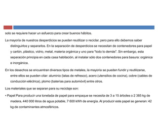 solo se requiere hacer un esfuerzo para crear buenos hábitos.
La mayoría de nuestros desperdicios se pueden reutilizar o reciclar, pero para ello debemos saber
distinguirlos y separarlos. En la separación de desperdicios se necesitan de contenedores para papel
y cartón, plástico, vidrio, metal, materia orgánica y uno para "todo lo demás". Sin embargo, esta
separación principia en cada casa habitación, al instalar sólo dos contenedores para basura: orgánica
e inorgánica.
En los desechos se encuentran diversos tipos de metales, la mayoría se pueden fundir y reutilizarse,
entre ellos se pueden citar: aluminio (latas de refresco), acero (utensilios de cocina), cobre (cables de
conducción eléctrica), plomo (baterías para automóvil) entre otros.
Los materiales que se separan para su reciclaje son:
‡ Papel Para producir una tonelada de papel para empaque se necesita de 3 a 15 árboles o 2 385 kg de
madera, 440 000 litros de agua potable, 7 600 kWh de energía. Al producir este papel se generan: 42
kg de contaminantes atmosféricos.
 