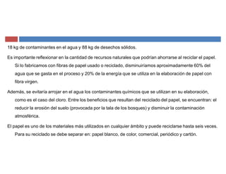 18 kg de contaminantes en el agua y 88 kg de desechos sólidos.
Es importante reflexionar en la cantidad de recursos naturales que podrían ahorrarse al reciclar el papel.
Si lo fabricamos con fibras de papel usado o reciclado, disminuiríamos aproximadamente 60% del
agua que se gasta en el proceso y 20% de la energía que se utiliza en la elaboración de papel con
fibra virgen.
Además, se evitaría arrojar en el agua los contaminantes químicos que se utilizan en su elaboración,
como es el caso del cloro. Entre los beneficios que resultan del reciclado del papel, se encuentran: el
reducir la erosión del suelo (provocada por la tala de los bosques) y disminuir la contaminación
atmosférica.
El papel es uno de los materiales más utilizados en cualquier ámbito y puede reciclarse hasta seis veces.
Para su reciclado se debe separar en: papel blanco, de color, comercial, periódico y cartón.
 