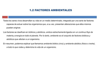 Todos los seres vivos desarrollan su vida en un medio determinado, integrado por una serie de factores
capaces de actuar sobre los organismos que, a su vez, presentan alteraciones que ellos mismos
pueden originar.
Los factores se clasifican en bióticos y abióticos, ambos estrechamente ligados en un continuo flujo de
materia y energía en todo el planeta. Por lo tanto, ambiente es el conjunto de factores bióticos y
abióticos que afectan a un organismo.
En resumen, podemos explicar que llamamos ambiente biótico (vivo) y ambiente abiótico (físico o inerte),
a todo lo que rodea y determina la vida de un organismo.
1.2 FACTORES AMBIENTALES
 