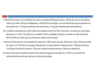 ‡ Vidrio Para producir una tonelada de vidrio se emplean 608 kg de arena, 196 kg de cloruro de potasio,
196 kg de caliza, 68 kg de feldespato y 4454 kWh de energía. Los contaminantes que se generan en
el proceso son: 174 kg de desechos de extracción y 13 kg de contaminantes atmosféricos.
Así, reutilizar recipientes de vidrio reduce los desechos de 40 a 50%. Asimismo, el consumo de energía
decrece en un 40%. El vidrio es un material 100% reciclable, siempre y cuando no esté mezclado.
Más de 60% de vidrio que se produce se utiliza como envase.
‡ Aluminio Para producir una tonelada se requieren: 3981 kg de bauxita, 463 kg de hulla, 438 kg de óxido
de sodio y 57 720 kWh de energía. Mientras los contaminantes emitidos serían: 1492 kg de barros,
1315 kg de dióxido de carbono, 36 kg de contaminantes diversos y 358 kg de desechos.
Se hace notar que al reciclar el aluminio se reduce el gasto de energía en un 95% y la emisión de
contaminantes disminuye casi en el mismo porcentaje.
 
