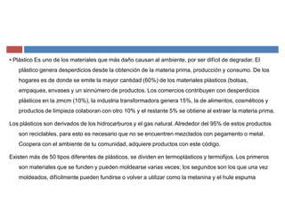 ‡ Plástico Es uno de los materiales que más daño causan al ambiente, por ser difícil de degradar. El
plástico genera desperdicios desde la obtención de la materia prima, producción y consumo. De los
hogares es de donde se emite la mayor cantidad (60%) de los materiales plásticos (bolsas,
empaques, envases y un sinnúmero de productos. Los comercios contribuyen con desperdicios
plásticos en la zmcm (10%), la industria transformadora genera 15%, la de alimentos, cosméticos y
productos de limpieza colaboran con otro 10% y el restante 5% se obtiene al extraer la materia prima.
Los plásticos son derivados de los hidrocarburos y el gas natural. Alrededor del 95% de estos productos
son reciclables, para esto es necesario que no se encuentren mezclados con pegamento o metal.
Coopera con el ambiente de tu comunidad, adquiere productos con este código.
Existen más de 50 tipos diferentes de plásticos, se dividen en termoplásticos y termofijos. Los primeros
son materiales que se funden y pueden moldearse varias veces; los segundos son los que una vez
moldeados, difícilmente pueden fundirse o volver a utilizar como la melanina y el hule espuma
 