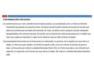 CONTAMINACIÓN POR RUIDO
La contaminación por ruido, también denominada acústica, es considerada como un factor ambiental
importante que afecta a la salud humana. Se llama contaminación acústica al exceso de sonido que
altera las condiciones normales del ambiente. El ruido, se define como cualquier sonido indeseado,
desagradable y de volumen elevado. El sonido, es el conjunto de ondas producidas por un objeto que
vibra, las cuales se trasmiten o viajan en el medio en que se halle inmerso el objeto.
Las propiedades del sonido son la frecuencia y la intensidad. La primera, es la rapidez con que vibra un
objeto, si vibra con gran rapidez, el sonido es agudo o alto; si es con menos, el sonido es grave o
bajo. La frecuencia se mide en unidades llamadas Hertz (Hz). Un Hertz equivale a una vibración por
segundo. La segunda, es la fuerza con que vibra un objeto. Se mide en unidades llamadas decibeles
(dB).
 