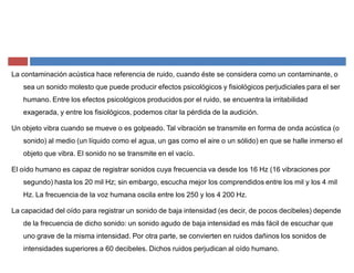 La contaminación acústica hace referencia de ruido, cuando éste se considera como un contaminante, o
sea un sonido molesto que puede producir efectos psicológicos y fisiológicos perjudiciales para el ser
humano. Entre los efectos psicológicos producidos por el ruido, se encuentra la irritabilidad
exagerada, y entre los fisiológicos, podemos citar la pérdida de la audición.
Un objeto vibra cuando se mueve o es golpeado. Tal vibración se transmite en forma de onda acústica (o
sonido) al medio (un líquido como el agua, un gas como el aire o un sólido) en que se halle inmerso el
objeto que vibra. El sonido no se transmite en el vacío.
El oído humano es capaz de registrar sonidos cuya frecuencia va desde los 16 Hz (16 vibraciones por
segundo) hasta los 20 mil Hz; sin embargo, escucha mejor los comprendidos entre los mil y los 4 mil
Hz. La frecuencia de la voz humana oscila entre los 250 y los 4 200 Hz.
La capacidad del oído para registrar un sonido de baja intensidad (es decir, de pocos decibeles) depende
de la frecuencia de dicho sonido: un sonido agudo de baja intensidad es más fácil de escuchar que
uno grave de la misma intensidad. Por otra parte, se convierten en ruidos dañinos los sonidos de
intensidades superiores a 60 decibeles. Dichos ruidos perjudican al oído humano.
 