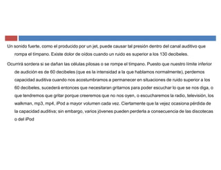 Un sonido fuerte, como el producido por un jet, puede causar tal presión dentro del canal auditivo que
rompa el tímpano. Existe dolor de oídos cuando un ruido es superior a los 130 decibeles.
Ocurrirá sordera si se dañan las células pilosas o se rompe el tímpano. Puesto que nuestro límite inferior
de audición es de 60 decibeles (que es la intensidad a la que hablamos normalmente), perdemos
capacidad auditiva cuando nos acostumbramos a permanecer en situaciones de ruido superior a los
60 decibeles, sucederá entonces que necesitaran gritarnos para poder escuchar lo que se nos diga, o
que tendremos que gritar porque creeremos que no nos oyen, o escucharemos la radio, televisión, los
walkman, mp3, mp4, iPod a mayor volumen cada vez. Ciertamente que la vejez ocasiona pérdida de
la capacidad auditiva; sin embargo, varios jóvenes pueden perderla a consecuencia de las discotecas
o del iPod
 