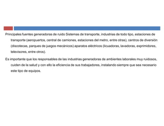 Principales fuentes generadoras de ruido Sistemas de transporte, industrias de todo tipo, estaciones de
transporte (aeropuertos, central de camiones, estaciones del metro, entre otras), centros de diversión
(discotecas, parques de juegos mecánicos) aparatos eléctricos (licuadoras, lavadoras, exprimidores,
televisores, entre otros).
Es importante que los responsables de las industrias generadoras de ambientes laborales muy ruidosos,
cuiden de la salud y con ello la eficiencia de sus trabajadores, instalando siempre que sea necesario
este tipo de equipos.
 