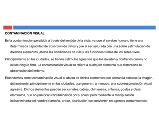 CONTAMINACIÓN VISUAL
Es la contaminación percibida a través del sentido de la vista, ya que el cerebro humano tiene una
determinada capacidad de absorción de datos y que al ser saturada con una sobre estimulación de
diversos elementos, afecta las condiciones de vida y las funciones vitales de los seres vivos.
Principalmente en las ciudades, se tienen estímulos agresivos que las invaden y contra los cuales no
existe ningún filtro. La contaminación visual se refiere a cualquier elemento que distorsione la
observación del entorno.
Entendemos como contaminación visual al abuso de ciertos elementos que alteran la estética, la imagen
del ambiente, principalmente en las ciudades, que generan, a menudo, una sobreesdmulación visual
agresiva. Dichos elementos pueden ser carteles, cables, chimeneas, antenas, postes y otros
elementos, que no provocan contaminación por sí solos; pero mediante la manipulación
indiscriminada del hombre (tamaño, orden, distribución) se convierten en agentes contaminantes.
 