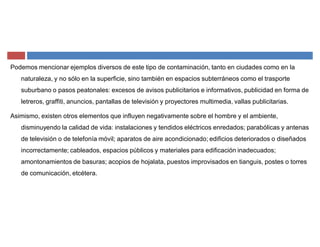 Podemos mencionar ejemplos diversos de este tipo de contaminación, tanto en ciudades como en la
naturaleza, y no sólo en la superficie, sino también en espacios subterráneos como el trasporte
suburbano o pasos peatonales: excesos de avisos publicitarios e informativos, publicidad en forma de
letreros, graffiti, anuncios, pantallas de televisión y proyectores multimedia, vallas publicitarias.
Asimismo, existen otros elementos que influyen negativamente sobre el hombre y el ambiente,
disminuyendo la calidad de vida: instalaciones y tendidos eléctricos enredados; parabólicas y antenas
de televisión o de telefonía móvil; aparatos de aire acondicionado; edificios deteriorados o diseñados
incorrectamente; cableados, espacios públicos y materiales para edificación inadecuados;
amontonamientos de basuras; acopios de hojalata, puestos improvisados en tianguis, postes o torres
de comunicación, etcétera.
 