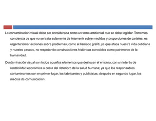 La contaminación visual debe ser considerada como un tema ambiental que se debe legislar. Tomemos
conciencia de que no se trata solamente de intervenir sobre medidas y proporciones de carteles, es
urgente tomar acciones sobre problemas, como el llamado grafiti, ya que ataca nuestra vida cotidiana
y nuestro pasado, no respetando construcciones históricas conocidas como patrimonio de la
humanidad.
Contaminación visual son todos aquellos elementos que deslucen el entorno, con un interés de
rentabilidad económica a costa del deterioro de la salud humana; ya que los responsables
contaminantes son en primer lugar, los fabricantes y publicistas; después en segundo lugar, los
medios de comunicación.
 
