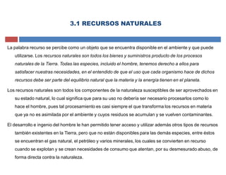 3.1 RECURSOS NATURALES
La palabra recurso se percibe como un objeto que se encuentra disponible en el ambiente y que puede
utilizarse. Los recursos naturales son todos los bienes y suministros producto de los procesos
naturales de la Tierra. Todas las especies, incluido el hombre, tenemos derecho a ellos para
satisfacer nuestras necesidades, en el entendido de que el uso que cada organismo hace de dichos
recursos debe ser parte del equilibrio natural que la materia y la energía tienen en el planeta.
Los recursos naturales son todos los componentes de la naturaleza susceptibles de ser aprovechados en
su estado natural, lo cual significa que para su uso no debería ser necesario procesarlos como lo
hace el hombre, pues tal procesamiento es casi siempre el que transforma los recursos en materia
que ya no es asimilada por el ambiente y cuyos residuos se acumulan y se vuelven contaminantes.
El desarrollo e ingenio del hombre le han permitido tener acceso y utilizar además otros tipos de recursos
también existentes en la Tierra, pero que no están disponibles para las demás especies, entre éstos
se encuentran el gas natural, el petróleo y varios minerales, los cuales se convierten en recurso
cuando se explotan y se crean necesidades de consumo que atentan, por su desmesurado abuso, de
forma directa contra la naturaleza.
 
