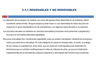 La utilización de la energía y la materia, así como del espacio físico disponible en el ambiente, deben
considerar ciertos límites. Ninguna especie puede hacer un uso desmedido de estos recursos sin
ocasionar un grave desequilibrio en los ecosistemas, y en algunos casos llevarlos a su extinción.
Los recursos naturales se clasifican en recursos renovables (conocidos como perennes o perpetuos) y
recursos no renovables (llamados agotables).
Recursos renovables Son virtualmente inagotables, pues se pueden reemplazar mediante los procesos y
ciclos que presenta la naturaleza. En esta categoría se ubican la energía solar, el viento, la energía
de las mareas y la geotérmica, entre otros, que sin duda son inextinguibles pues dependen de
fenómenos que no sufrirán modificaciones en miles de millones de años, ya que son totalmente
independientes de la actividad de cualquier organismo o del impacto del hombre hacia el planeta.
3.1.1 RENOVABLES Y NO RENOVABLES
 