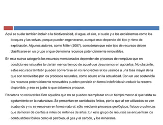 Aquí se suele también incluir a la biodiversidad, el agua, el aire, el suelo y a los ecosistemas como los
bosques y las selvas, porque pueden regenerarse, aunque esto depende del tipo y ritmo de
explotación. Algunos autores, como Miller (2007), consideran que este tipo de recursos deben
clasificarse en un grupo al que denomina recursos potencialmente renovables.
En esta nueva categoría los recursos mencionados dependen de procesos de remplazo que en
condiciones naturales tardarían menos tiempo de aquel que desunamos en agotarlos. No obstante,
estos recursos también pueden convertirse en no renovables si los usamos a una tasa mayor de la
que son renovados por los procesos naturales, como ocurre en la actualidad. Con un uso sostenible
los recursos potencialmente renovables pueden persistir en forma indefinida sin reducir la reserva
disponible, y eso es justo lo que debemos procurar.
Recursos no renovables Son aquellos que no se pueden reemplazar en un tiempo menor al que tarda su
agotamiento en la naturaleza. Se presentan en cantidades finitas, por lo que al ser utilizados se van
acabando y no se renuevan en forma natural, sólo mediante procesos geológicos, físicos o químicos
que demoran de cientos a miles de millones de años. En este grupo de recursos se encuentran los
combustibles fósiles como el petróleo, el gas y el carbón, y los minerales.
 