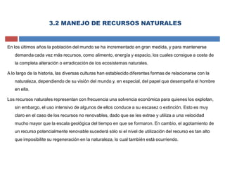 3.2 MANEJO DE RECURSOS NATURALES
En los últimos años la población del mundo se ha incrementado en gran medida, y para mantenerse
demanda cada vez más recursos, como alimento, energía y espacio, los cuales consigue a costa de
la completa alteración o erradicación de los ecosistemas naturales.
A lo largo de la historia, las diversas culturas han establecido diferentes formas de relacionarse con la
naturaleza, dependiendo de su visión del mundo y, en especial, del papel que desempeña el hombre
en ella.
Los recursos naturales representan con frecuencia una solvencia económica para quienes los explotan,
sin embargo, el uso intensivo de algunos de ellos conduce a su escasez o extinción. Esto es muy
claro en el caso de los recursos no renovables, dado que se les extrae y utiliza a una velocidad
mucho mayor que la escala geológica del tiempo en que se formaron. En cambio, el agotamiento de
un recurso potencialmente renovable sucederá sólo si el nivel de utilización del recurso es tan alto
que imposibilite su regeneración en la naturaleza, lo cual también está ocurriendo.
 