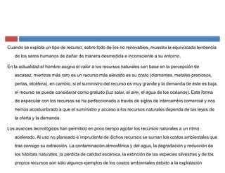 Cuando se explota un tipo de recurso, sobre todo de los no renovables, muestra la equivocada tendencia
de los seres humanos de dañar de manera desmedida e inconsciente a su entorno.
En la actualidad el hombre asigna el valor a los recursos naturales con base en la percepción de
escasez, mientras más raro es un recurso más elevado es su costo (diamantes, metales preciosos,
perlas, etcétera), en cambio, si el suministro del recurso es muy grande y la demanda de éste es baja,
el recurso se puede considerar como gratuito (luz solar, el aire, el agua de los océanos). Esta forma
de especular con los recursos se ha perfeccionado a través de siglos de intercambio comercial y nos
hemos acostumbrado a que el suministro y acceso a los recursos naturales dependa de las leyes de
la oferta y la demanda.
Los avances tecnológicos han permitido en poco tiempo agotar los recursos naturales a un ritmo
acelerado. Al uso no planeado e imprudente de dichos recursos se suman los costos ambientales que
trae consigo su extracción. La contaminación atmosférica y del agua, la degradación y reducción de
los hábitats naturales, la pérdida de calidad escénica, la extinción de las especies silvestres y de los
propios recursos son sólo algunos ejemplos de los costos ambientales debido a la explotación
 
