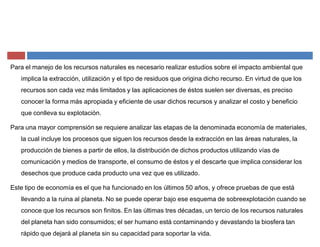 Para el manejo de los recursos naturales es necesario realizar estudios sobre el impacto ambiental que
implica la extracción, utilización y el tipo de residuos que origina dicho recurso. En virtud de que los
recursos son cada vez más limitados y las aplicaciones de éstos suelen ser diversas, es preciso
conocer la forma más apropiada y eficiente de usar dichos recursos y analizar el costo y beneficio
que conlleva su explotación.
Para una mayor comprensión se requiere analizar las etapas de la denominada economía de materiales,
la cual incluye los procesos que siguen los recursos desde la extracción en las áreas naturales, la
producción de bienes a partir de ellos, la distribución de dichos productos utilizando vías de
comunicación y medios de transporte, el consumo de éstos y el descarte que implica considerar los
desechos que produce cada producto una vez que es utilizado.
Este tipo de economía es el que ha funcionado en los últimos 50 años, y ofrece pruebas de que está
llevando a la ruina al planeta. No se puede operar bajo ese esquema de sobreexplotación cuando se
conoce que los recursos son finitos. En las últimas tres décadas, un tercio de los recursos naturales
del planeta han sido consumidos; el ser humano está contaminando y devastando la biosfera tan
rápido que dejará al planeta sin su capacidad para soportar la vida.
 