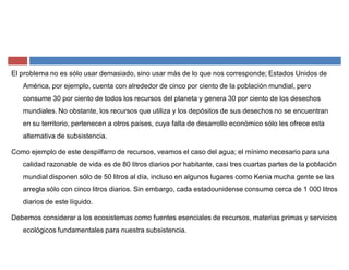 El problema no es sólo usar demasiado, sino usar más de lo que nos corresponde; Estados Unidos de
América, por ejemplo, cuenta con alrededor de cinco por ciento de la población mundial, pero
consume 30 por ciento de todos los recursos del planeta y genera 30 por ciento de los desechos
mundiales. No obstante, los recursos que utiliza y los depósitos de sus desechos no se encuentran
en su territorio, pertenecen a otros países, cuya falta de desarrollo económico sólo les ofrece esta
alternativa de subsistencia.
Como ejemplo de este despilfarro de recursos, veamos el caso del agua; el mínimo necesario para una
calidad razonable de vida es de 80 litros diarios por habitante, casi tres cuartas partes de la población
mundial disponen sólo de 50 litros al día, incluso en algunos lugares como Kenia mucha gente se las
arregla sólo con cinco litros diarios. Sin embargo, cada estadounidense consume cerca de 1 000 litros
diarios de este líquido.
Debemos considerar a los ecosistemas como fuentes esenciales de recursos, materias primas y servicios
ecológicos fundamentales para nuestra subsistencia.
 