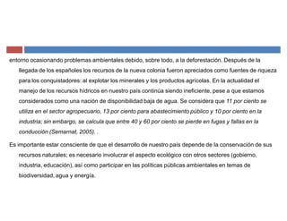 entorno ocasionando problemas ambientales debido, sobre todo, a la deforestación. Después de la
llegada de los españoles los recursos de la nueva colonia fueron apreciados como fuentes de riqueza
para los conquistadores: al explotar los minerales y los productos agrícolas. En la actualidad el
manejo de los recursos hídricos en nuestro país continúa siendo ineficiente, pese a que estamos
considerados como una nación de disponibilidad baja de agua. Se considera que 11 por ciento se
utiliza en el sector agropecuario, 13 por ciento para abastecimiento público y 10 por ciento en la
industria; sin embargo, se calcula que entre 40 y 60 por ciento se pierde en fugas y fallas en la
conducción (Semarnat, 2005). .
Es importante estar consciente de que el desarrollo de nuestro país depende de la conservación de sus
recursos naturales; es necesario involucrar el aspecto ecológico con otros sectores (gobierno,
industria, educación), así como participar en las políticas públicas ambientales en temas de
biodiversidad, agua y energía.
 
