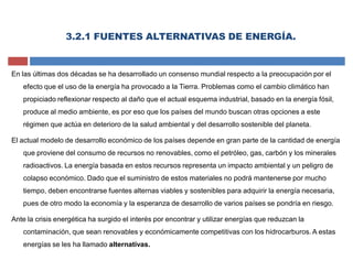 3.2.1 FUENTES ALTERNATIVAS DE ENERGÍA.
En las últimas dos décadas se ha desarrollado un consenso mundial respecto a la preocupación por el
efecto que el uso de la energía ha provocado a la Tierra. Problemas como el cambio climático han
propiciado reflexionar respecto al daño que el actual esquema industrial, basado en la energía fósil,
produce al medio ambiente, es por eso que los países del mundo buscan otras opciones a este
régimen que actúa en deterioro de la salud ambiental y del desarrollo sostenible del planeta.
El actual modelo de desarrollo económico de los países depende en gran parte de la cantidad de energía
que proviene del consumo de recursos no renovables, como el petróleo, gas, carbón y los minerales
radioactivos. La energía basada en estos recursos representa un impacto ambiental y un peligro de
colapso económico. Dado que el suministro de estos materiales no podrá mantenerse por mucho
tiempo, deben encontrarse fuentes alternas viables y sostenibles para adquirir la energía necesaria,
pues de otro modo la economía y la esperanza de desarrollo de varios países se pondría en riesgo.
Ante la crisis energética ha surgido el interés por encontrar y utilizar energías que reduzcan la
contaminación, que sean renovables y económicamente competitivas con los hidrocarburos. A estas
energías se les ha llamado alternativas.
 