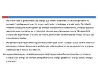 De acuerdo con la gran demanda de energía que tienen y tendrán en un futuro los países se ha
reconocido que las necesidades de ningún modo serán cubiertas por una sola fuente. Se deberán
combinar tecnologías que no agoten los recursos naturales ni dañen el ambiente, energías que sean
constantemente renovadas por la naturaleza mientras sobreviva nuestra especie. No obstante la
energía total disponible en el planeta es enorme, el desafío es transformar esta energía para que sea
utilizada por el hombre.
Por ser la energía eléctrica la que puede transportarse con mayor facilidad y la que permite satisfacer
necesidades distintas de una manera más limpia, en la actualidad el reto es convertir toda energía en
electricidad de la manera más eficiente.
Las tecnologías recientes para obtener energía eléctrica aprovechan fuentes principales como son la
energía solar, energía de biomasa, energía hidráulica, energía geotérmica, energía eólica y energía
maremotriz.
 