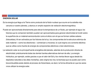 ENERGÍA SOLAR
Es la energía que llega a la Tierra como producto de la fisión nuclear que ocurre en la estrella más
cercana a nuestro planeta, y abarca un amplio espectro de radiación electromagnética.
Puede ser aprovechada directamente para elevar la temperatura de un fluido, por ejemplo el agua; los
fotones que la componen también pueden ser aprovechados para generar electricidad al incidir sobre
la superficie de un material semiconductor como el silicio con el que se forman celdas solares
(fotoceldas). Al ser activados por los fotones de la luz, los componentes de la estructura atómica de
este material ²como los electrones² comienzan a moverse, lo cual origina una corriente eléctrica
que se utiliza como fuente de energía de componentes eléctricos o bien electrónicos.
La radiación solar es la principal fuente energética del planeta, además de la producción directa de
electricidad, prácticamente todas las demás fuentes alternativas derivan de ella. La energía
hidráulica, por ejemplo, existe gracias a que el calor del Sol y los vientos llevan agua desde los
depósitos naturales a las altas montañas, esto origina los ríos; la biomasa que se puede usar como
biocombustible existe debido al proceso de fotosíntesis, es decir, la forma eficiente en que los seres
vivos utilizan la energía solar.
 