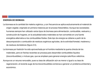 ENERGÍA DE BIOMASA
La biomasa es la cantidad de materia orgánica, y con frecuencia se aplica exclusivamente al material de
origen vegetal, originado en primera instancia por el proceso fotosintético. Aunque las sociedades
humanas siempre han utilizado varios tipos de biomasa para alimentación, combustible, vestuario y
construcción de hogares, en la actualidad estos materiales se han convertido en una fuente
energética alternativa a los combustibles fósiles. Este tipo de energía se obtiene a partir de la
descomposición o combustión de residuos orgánicos agrícolas, de la actividad forestal, maderera y
de residuos domésticos (figura 3.5).
La biomasa por tradición ha sido aprovechada por el hombre mediante la quema directa de los
materiales, pero en fechas recientes se procesa para desarrollar combustibles líquidos
(biocombustibles), o incluso gas, que se emplean para generar energía calorífica o eléctrica.
Aunque es un recurso renovable, pues su tasa de utilización aún es menor o igual a su tasa de
regeneración, el reciente auge de los biocombustibles comienza a generar un problema ambiental y
económico.
 