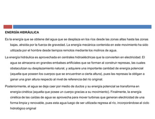 ENERGÍA HIDRÁULICA
Es la energía que se obtiene del agua que se desplaza en los ríos desde las zonas altas hasta las zonas
bajas, atraída por la fuerza de gravedad. La energía mecánica contenida en este movimiento ha sido
utilizada por el hombre desde tiempos remotos mediante los molinos de agua.
La energía hidráulica es aprovechada en centrales hidroeléctricas que la convierten en electricidad. El
agua se almacena en grandes embalses artificiales que se forman al construir represas, las cuales
obstaculizan su desplazamiento natural, y adquiere una importante cantidad de energía potencial
(aquella que poseen los cuerpos que se encuentran a cierta altura), pues las represas la obligan a
ganar una gran altura respecto al nivel de referencia del río original.
Posteriormente, el agua se deja caer por medio de ductos y su energía potencial se transforma en
energía cinética (aquella que posee un cuerpo gracias a su movimiento). Finalmente, la energía
cinética de las caídas de agua se aprovecha para mover turbinas que generan electricidad de una
forma limpia y renovable, pues esta agua luego de ser utilizada regresa al río, incorporándose al ciclo
hidrológico original
 