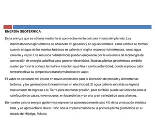 ENERGÍA GEOTÉRMICA
Es la energía que se obtiene mediante el aprovechamiento del calor interno del planeta. Las
manifestaciones geotérmicas se observan en geiseres y en aguas termales, éstas últimas se forman
cuando el agua de los mantos freáticos se calienta y origina recursos hidrotérmicos, como agua
caliente y vapor. Los recursos hidrotérmicos pueden emplearse por la existencia de tecnología de
conversión de energía calorífica para generar electricidad. Muchas plantas geotérmicas también
suelen perforar la corteza terrestre e inyectar agua fría a cierta profundidad, donde el propio calor
terrestre eleva su temperatura transformándose en vapor.
El vapor es separado del líquido en naves especiales para la liberación de presión y alimentar las
turbinas, y los generadores lo transforman en electricidad. El agua caliente extraída se inyecta
nuevamente de regreso a la Tierra para mantener presión, pero también puede ser utilizada para la
calefacción de casas, invernaderos, en lavanderías y en una gran variedad de usos alternos.
En nuestro país la energía geotérmica representa aproximadamente sólo 4% de la producción eléctrica
total, y es aprovechada desde 1956 con la implementación de la primera planta geotérmica en el
estado de Hidalgo, México
 