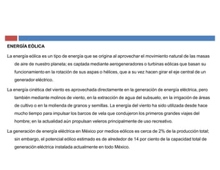 ENERGÍA EÓLICA
La energía eólica es un tipo de energía que se origina al aprovechar el movimiento natural de las masas
de aire de nuestro planeta; es captada mediante aerogeneradores o turbinas eólicas que basan su
funcionamiento en la rotación de sus aspas o hélices, que a su vez hacen girar el eje central de un
generador eléctrico.
La energía cinética del viento es aprovechada directamente en la generación de energía eléctrica, pero
también mediante molinos de viento, en la extracción de agua del subsuelo, en la irrigación de áreas
de cultivo o en la molienda de granos y semillas. La energía del viento ha sido utilizada desde hace
mucho tiempo para impulsar los barcos de vela que condujeron los primeros grandes viajes del
hombre; en la actualidad aún propulsan veleros principalmente de uso recreativo.
La generación de energía eléctrica en México por medios eólicos es cerca de 2% de la producción total;
sin embargo, el potencial eólico estimado es de alrededor de 14 por ciento de la capacidad total de
generación eléctrica instalada actualmente en todo México.
 