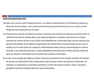 ENERGÍA MAREOMOTRIZ
También se le conoce como energía oceánica, y se obtiene al aprovechar el movimiento de ascenso y
descenso de las mareas, como producto de la atracción gravitacional de la Luna y el Sol, y el del
oleaje del mar ocasionado por el viento.
La energía de las mareas se obtiene al construir represas que contengan el agua que asciende sobre el
continente durante las mareas altas, para después liberarla a voluntad y aprovechar su energía
potencial de manera similar al que utilizan las hidroeléctricas, donde esta agua acciona turbinas que
generan electricidad. Este método de generación de energía tiene el inconveniente de que casi no
existen en el mundo áreas con mareas lo suficientemente altas para ser aprovechadas de manera
eficiente, y que además presenten un lugar geográficamente apto para confinar grandes masas de
agua sin afectar la naturaleza de los ecosistemas costeros involucrados.
En el caso de la energía del oleaje se utilizan turbinas que transforman la energía mecánica de impacto
de las olas en electricidad. Esta energía actúa sobre la línea costera de todos los continentes; sin
embargo, su potencial es sumamente variable en función de la época del año, clima y ubicación
geográfica donde se instale la planta de aprovechamiento.
 