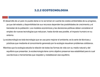 3.2.2 ECOTECNOLOGIA
El desarrollo de un país no puede darse si no se toman en cuenta los costos ambientales de su progreso,
ya que del estado y disponibilidad de sus recursos dependen las posibilidades de crecimiento y el
bienestar de la población. Los modelos económicos y las decisiones políticas deben considerar el
empleo de nuevas tecnologías que reduzcan, hasta donde sea posible, el impacto humano en su
entorno.
La ecotecnología es toda tecnología que se usa para mejorar el ambiente; es la serie de técnicas y
prácticas que mediante el conocimiento generado por la ecología resuelven problemas cotidianos.
Mientras que la ecología estudia la relación de todas las formas de vida con su medio natural y del
equilibrio que presentan, la ecotecnoiogía tiene como objetivo preservar esa estabilidad para lo cual
usa técnicas o herramientas que respeten y restablezcan ese equilibrio.
 