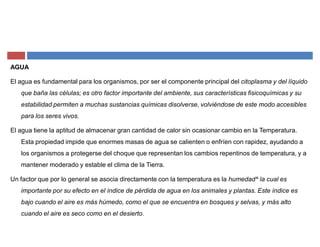 AGUA
El agua es fundamental para los organismos, por ser el componente principal del citoplasma y del líquido
que baña las células; es otro factor importante del ambiente, sus características fisicoquímicas y su
estabilidad permiten a muchas sustancias químicas disolverse, volviéndose de este modo accesibles
para los seres vivos.
El agua tiene la aptitud de almacenar gran cantidad de calor sin ocasionar cambio en la Temperatura.
Esta propiedad impide que enormes masas de agua se calienten o enfríen con rapidez, ayudando a
los organismos a protegerse del choque que representan los cambios repentinos de temperatura, y a
mantener moderado y estable el clima de la Tierra.
Un factor que por lo general se asocia directamente con la temperatura es la humedad^ la cual es
importante por su efecto en el índice de pérdida de agua en los animales y plantas. Este índice es
bajo cuando el aire es más húmedo, como el que se encuentra en bosques y selvas, y más alto
cuando el aire es seco como en el desierto.
 
