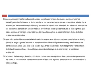 Dichas técnicas son las llamadas ecotecnias o tecnologías limpias, las cuales son innovaciones
tecnológicas diseñadas con el fin de satisfacer necesidades humanas con una mínima afectación al
entorno por medio del manejo creativo y eficiente de los recursos naturales. La intención principal de
las ecotecnias consiste en aplicar medidas preventivas antes que correctivas; lo cual significa que
estas técnicas pretenden evitar todo tipo de impacto negativo al atacar el origen de los distintos
problemas ambientales.
El desarrollo sostenible representa la única vía de acceso a un futuro no adverso para la humanidad, y
para que tenga lugar se requiere la implementación de tecnologías eficientes y adaptables a las
condiciones locales. Esto sólo será posible a partir de una síntesis multidisciplinaria y eficiente en
distintas áreas científicas y tecnológicas, además del apoyo de la economía y la legislación
ambiental.
El uso eficaz de la energía, la reducción de las consecuencias negativas de su producción y consumo,
así como la utilización de fuentes renovables de ésta, son algunos ejemplos de las prioridades de la
ecotecnología.
 