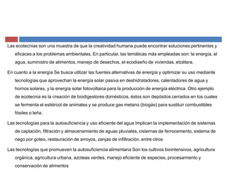Las ecotecnias son una muestra de que la creatividad humana puede encontrar soluciones pertinentes y
eficaces a los problemas ambientales. En particular, las temáticas más empleadas son: la energía, el
agua, suministro de alimentos, manejo de desechos, el ecodiseño de viviendas, etcétera.
En cuanto a la energía Se busca utilizar las fuentes alternativas de energía y optimizar su uso mediante
tecnologías que aprovechan la energía solar pasiva en deshidratadores, calentadores de agua y
hornos solares, y la energía solar fotovoltaica para la producción de energía eléctrica. Otro ejemplo
de ecotecnia es la creación de biodigestores domésticos, éstos son depósitos cerrados en los cuales
se fermenta el estiércol de animales y se produce gas metano (biogás) para sustituir combustibles
fósiles o leña.
Las tecnologías para la autosuficiencia y uso eficiente del agua Implican la implementación de sistemas
de captación, filtración y almacenamiento de aguas pluviales, cisternas de ferrocemento, sistema de
riego por goteo, restauración de arroyos, zanjas de infiltración, entre otros
Las tecnologías que promueven la autosuficiencia alimentaria Son los cultivos biointensivos, agricultura
orgánica, agricultura urbana, azoteas verdes, manejo eficiente de especies, procesamiento y
conservación de alimentos
 