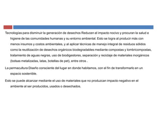 Tecnologías para disminuir la generación de desechos Reducen el impacto nocivo y procuran la salud e
higiene de las comunidades humanas y su entorno ambiental. Esto se logra al producir más con
menos insumos y costos ambientales, y al aplicar técnicas de manejo integral de residuos sólidos
como la reutilización de desechos orgánicos biodegradables mediante compostas y lombricompostas,
tratamiento de aguas negras, uso de biodigestores, separación y reciclaje de materiales inorgánicos
(bolsas metalizadas, latas, botellas de pet), entre otros .
La permacultura Diseño consciente del lugar en donde habitamos, con el fin de transformarlo en un
espacio sostenible.
Esto se puede alcanzar mediante el uso de materiales que no produzcan impacto negativo en el
ambiente al ser producidos, usados o desechados.
 