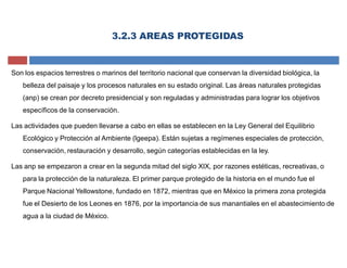 3.2.3 AREAS PROTEGIDAS
Son los espacios terrestres o marinos del territorio nacional que conservan la diversidad biológica, la
belleza del paisaje y los procesos naturales en su estado original. Las áreas naturales protegidas
(anp) se crean por decreto presidencial y son reguladas y administradas para lograr los objetivos
específicos de la conservación.
Las actividades que pueden llevarse a cabo en ellas se establecen en la Ley General del Equilibrio
Ecológico y Protección al Ambiente (lgeepa). Están sujetas a regímenes especiales de protección,
conservación, restauración y desarrollo, según categorías establecidas en la ley.
Las anp se empezaron a crear en la segunda mitad del siglo XIX, por razones estéticas, recreativas, o
para la protección de la naturaleza. El primer parque protegido de la historia en el mundo fue el
Parque Nacional Yellowstone, fundado en 1872, mientras que en México la primera zona protegida
fue el Desierto de los Leones en 1876, por la importancia de sus manantiales en el abastecimiento de
agua a la ciudad de México.
 
