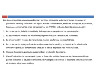 Las áreas protegidas proporcionan bienes y servicios ecológicos, y al mismo tiempo preservan el
patrimonio natural y cultural de una región. Existen razones éticas, estéticas, ecológicas, económicas,
históricas, entre muchas otras, para preservar las ANP. Sin embargo, las más requeridas son:
1. La conservación de la biodiversidad y de los procesos naturales de los que dependen.
2. La estabilización relativa del microclima (régimen de lluvias, temperatura, humedad).
3. La preservación y recarga de manantiales, mantos acuíferos y cuencas hídricas.
4. La conservación y resguardo de los suelos para evitar la erosión y la desertización, disminuir la
emisión de partículas atmosféricas, y reducir el azolve de presas y de redes fluviales.
5. Captura de carbono, partículas suspendidas y producción de oxígeno.
6. Creación de sitios de valor escénico para el desarrollo turístico, la recreación, la conservación de
pautas culturales, la educación ambiental, la investigación científica, el desarrollo rural, la generación
de empleos e ingresos, etcétera.
 