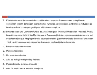 7. Existen otros servicios ambientales considerados cuando las áreas naturales protegidas se
encuentran en colin-dancia con asentamientos humanos, ya que inciden también en la reducción de
la vulnerabilidad por riesgos geológicos e hidrometeorológicos.
En el mundo existe una Comisión Mundial de Áreas Protegidas (World Commission on Protected Áreas),
la cual forma parte de la Unión Mundial para la Conservación (uicn), misma que pertenece a una red
de conservación que integra gobiernos, organizaciones no gubernamentales y científicas, fundada en
1948. La uicn reconoce seis categorías de acuerdo con los objetivos de manejo:
1. Reservas naturales estrictas
2. Parques nacionales
3. Monumentos naturales
4. Área de manejo de especies y hábitats
5. Paisaje terrestre o marino protegido
6. Área de protección de recursos manejados
 