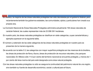 En México, la mayoría de las áreas naturales protegidas han sido decretadas por el gobierno federal, pero
recientemente también los gobiernos estatales, las comunidades, ejidos y particulares han creado sus
propias anp.
La Comisión Nacional de Áreas Naturales Protegidas administra actualmente 164 áreas naturales de
carácter federal, las cuales representan más de 23 098 391 hectáreas.
En nuestro país, las áreas naturales protegidas se clasifican en siete categorías, cuyas características y
ejemplos aparecen en la siguiente tabla.
El número y extensión de las siete categorías de las áreas naturales protegidas en nuestro país se
presentan de la manera siguiente.
De acuerdo con la tabla 3.3, las categorías con mayor superficie protegida son las reservas de la biosfera,
las áreas de protección de flora y fauna, áreas de protección de recursos naturales y los parques
nacionales: En México sólo 11.6 por ciento del territorio nacional se encuentra protegido, y menos de 1
por ciento del área marina del país está designada como área natural protegida.
Con las áreas naturales protegidas no sólo se asegura la continuidad del patrimonio natural de una región,
sino también su fuente de desarrollo económico, social y cultural para el futuro.
 